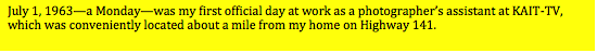 Text Box: July 1, 1963—a Monday—was my first official day at work as a photographers assistant at KAIT-TV, which was conveniently located about a mile from my home on Highway 141.  